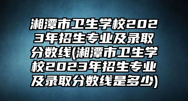 湘潭市衛(wèi)生學校2023年招生專業(yè)及錄取分數(shù)線(湘潭市衛(wèi)生學校2023年招生專業(yè)及錄取分數(shù)線是多少)