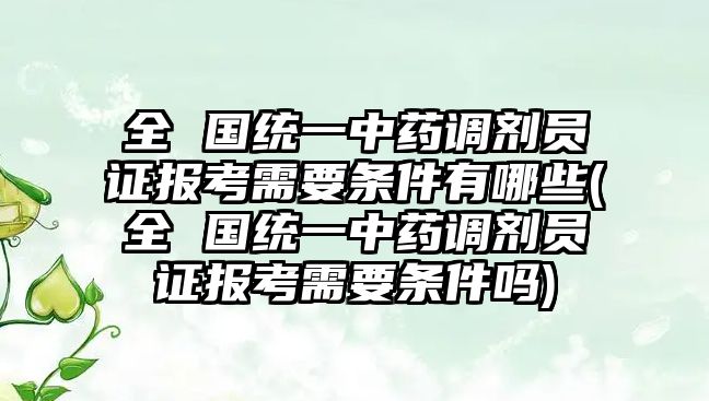 全 國統一中藥調劑員證報考需要條件有哪些(全 國統一中藥調劑員證報考需要條件嗎)