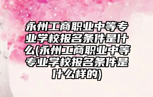 永州工商職業(yè)中等專業(yè)學校報名條件是什么(永州工商職業(yè)中等專業(yè)學校報名條件是什么樣的)