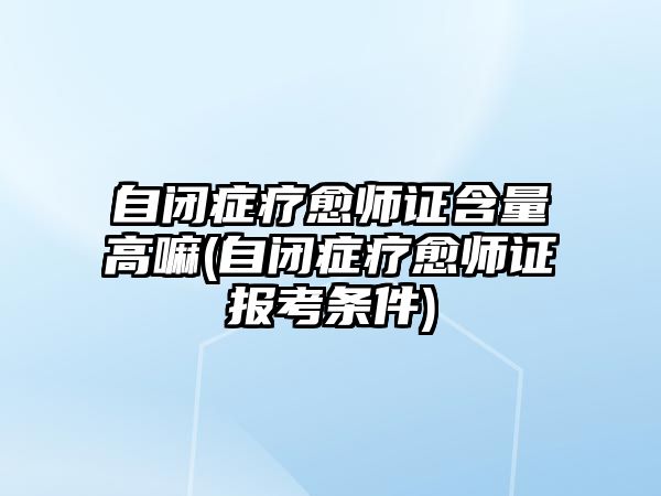 自閉癥療愈師證含量高嘛(自閉癥療愈師證報考條件)