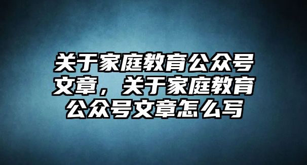 關(guān)于家庭教育公眾號(hào)文章，關(guān)于家庭教育公眾號(hào)文章怎么寫