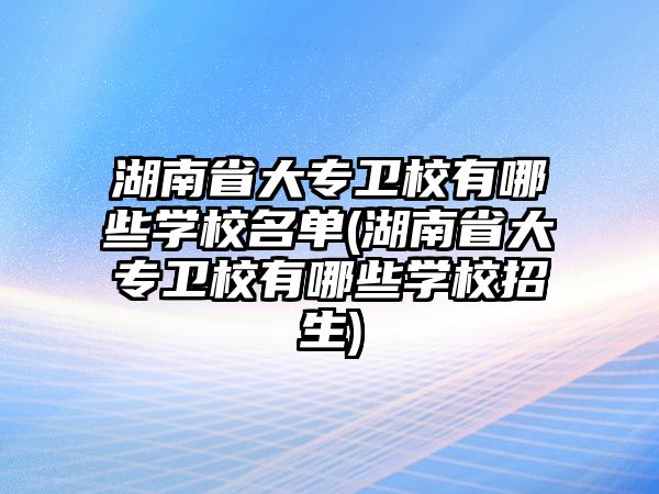 湖南省大專衛(wèi)校有哪些學校名單(湖南省大專衛(wèi)校有哪些學校招生)