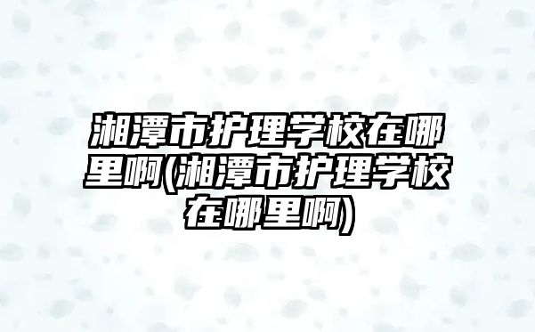 湘潭市護理學校在哪里啊(湘潭市護理學校在哪里啊)