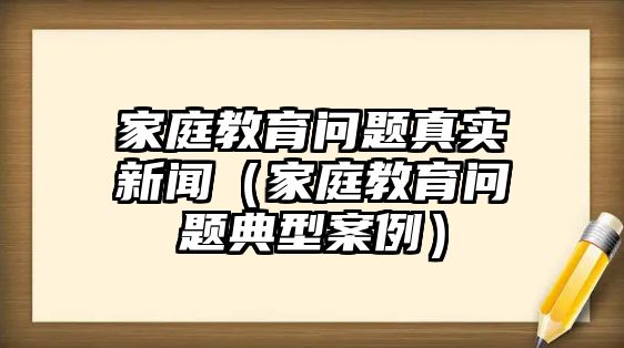 家庭教育問題真實新聞（家庭教育問題典型案例）