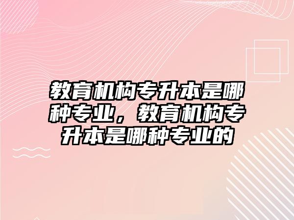 教育機(jī)構(gòu)專升本是哪種專業(yè)，教育機(jī)構(gòu)專升本是哪種專業(yè)的