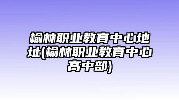 榆林職業(yè)教育中心地址(榆林職業(yè)教育中心高中部)