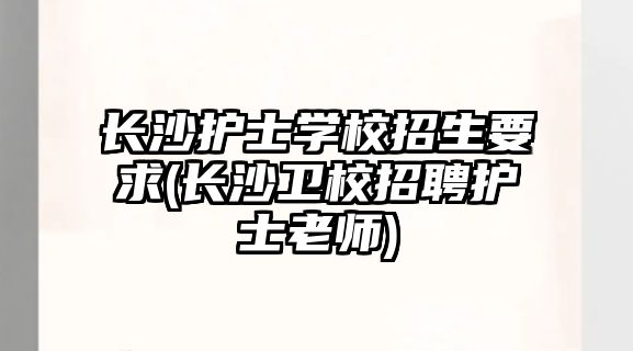 長沙護士學校招生要求(長沙衛(wèi)校招聘護士老師)