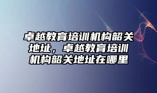 卓越教育培訓機構韶關地址，卓越教育培訓機構韶關地址在哪里