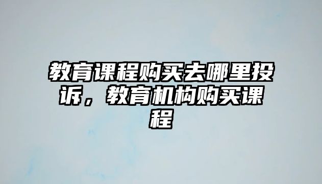 教育課程購買去哪里投訴，教育機(jī)構(gòu)購買課程