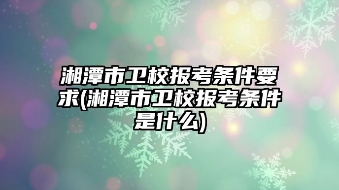 湘潭市衛(wèi)校報考條件要求(湘潭市衛(wèi)校報考條件是什么)