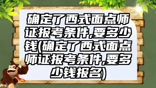 確定了西式面點師證報考條件,要多少錢(確定了西式面點師證報考條件,要多少錢報名)