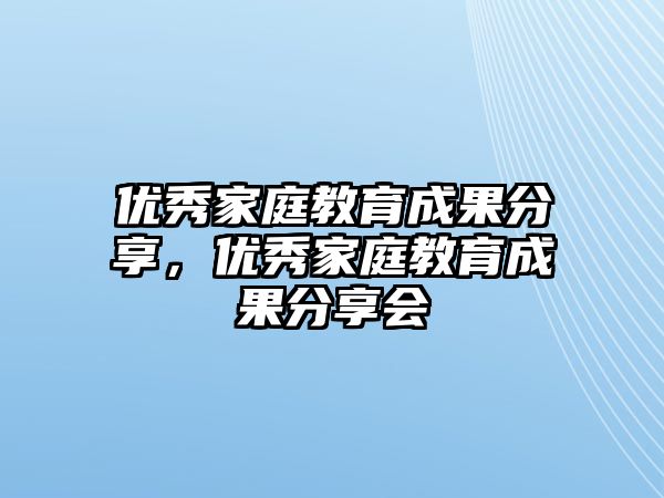 優(yōu)秀家庭教育成果分享，優(yōu)秀家庭教育成果分享會(huì)