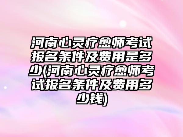 河南心靈療愈師考試報(bào)名條件及費(fèi)用是多少(河南心靈療愈師考試報(bào)名條件及費(fèi)用多少錢)