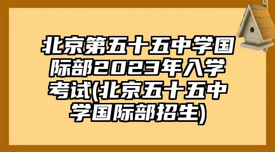 北京第五十五中學國際部2023年入學考試(北京五十五中學國際部招生)