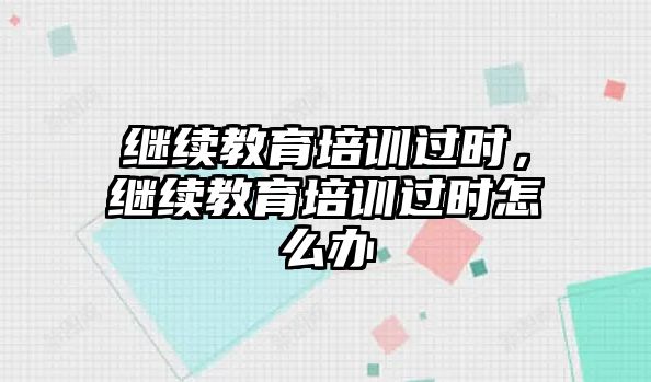 繼續(xù)教育培訓(xùn)過(guò)時(shí)，繼續(xù)教育培訓(xùn)過(guò)時(shí)怎么辦