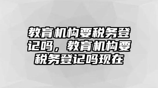 教育機構(gòu)要稅務(wù)登記嗎，教育機構(gòu)要稅務(wù)登記嗎現(xiàn)在