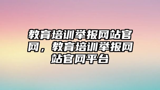 教育培訓(xùn)舉報網(wǎng)站官網(wǎng)，教育培訓(xùn)舉報網(wǎng)站官網(wǎng)平臺