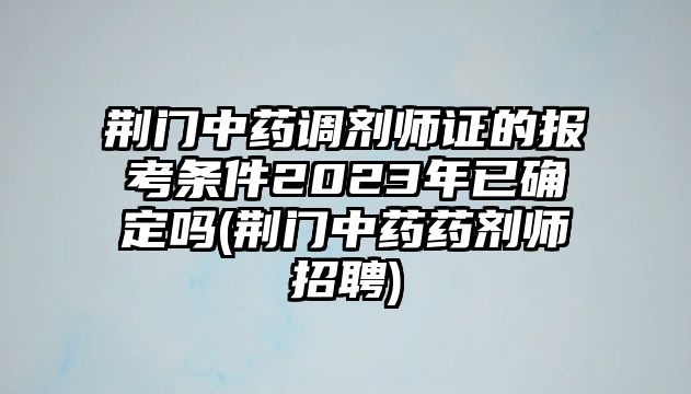 荊門中藥調(diào)劑師證的報(bào)考條件2023年已確定嗎(荊門中藥藥劑師招聘)