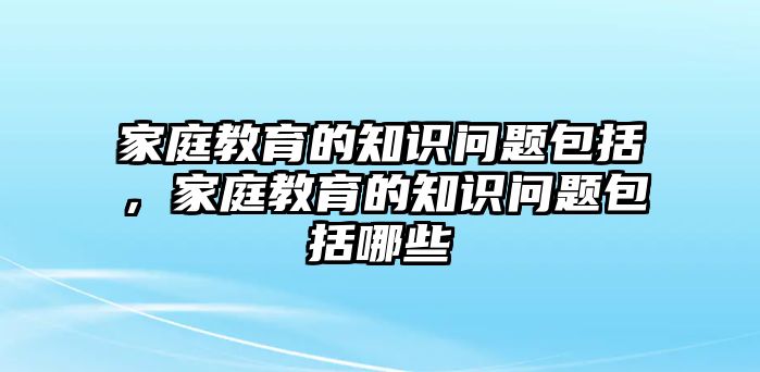 家庭教育的知識問題包括，家庭教育的知識問題包括哪些