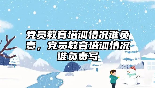 黨員教育培訓情況誰負責，黨員教育培訓情況誰負責寫