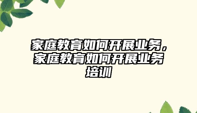 家庭教育如何開展業(yè)務(wù)，家庭教育如何開展業(yè)務(wù)培訓(xùn)