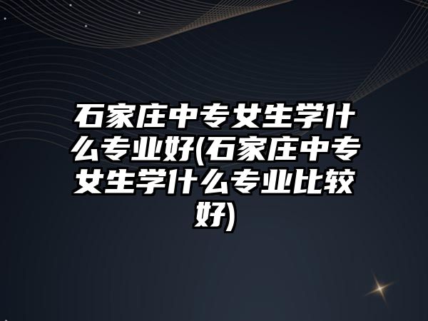 石家莊中專女生學(xué)什么專業(yè)好(石家莊中專女生學(xué)什么專業(yè)比較好)