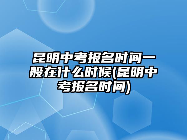 昆明中考報(bào)名時(shí)間一般在什么時(shí)候(昆明中考報(bào)名時(shí)間)