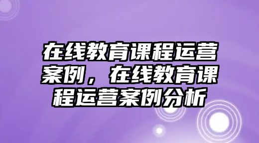 在線教育課程運營案例，在線教育課程運營案例分析