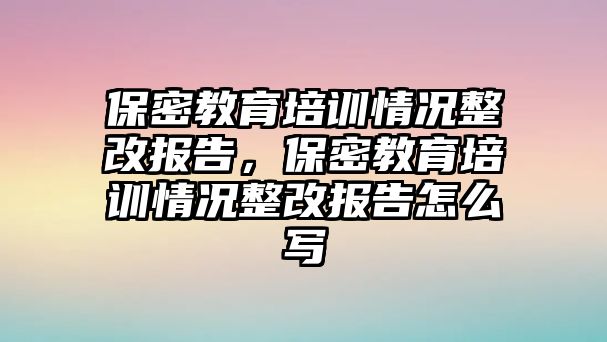 保密教育培訓情況整改報告，保密教育培訓情況整改報告怎么寫