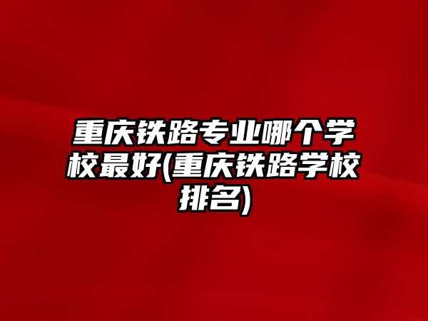 重慶鐵路專業(yè)哪個學校最好(重慶鐵路學校排名)