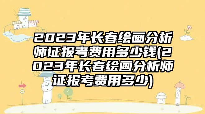 2023年長(zhǎng)春繪畫分析師證報(bào)考費(fèi)用多少錢(2023年長(zhǎng)春繪畫分析師證報(bào)考費(fèi)用多少)