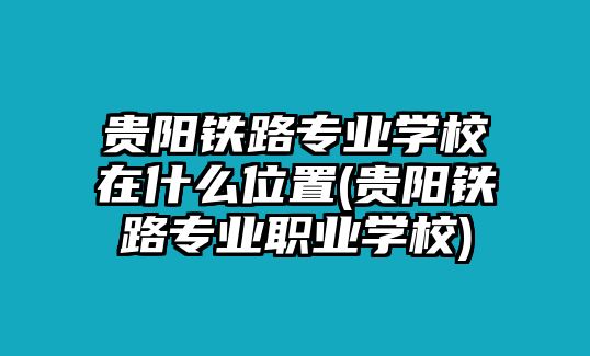 貴陽鐵路專業(yè)學校在什么位置(貴陽鐵路專業(yè)職業(yè)學校)