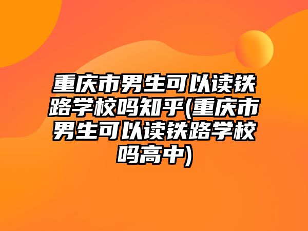 重慶市男生可以讀鐵路學校嗎知乎(重慶市男生可以讀鐵路學校嗎高中)