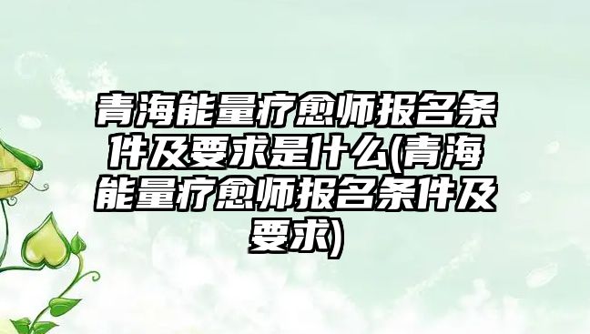 青海能量療愈師報名條件及要求是什么(青海能量療愈師報名條件及要求)