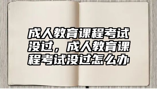 成人教育課程考試沒過，成人教育課程考試沒過怎么辦