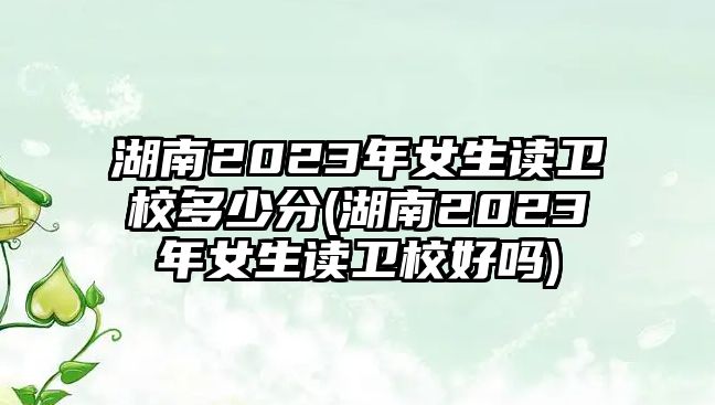 湖南2023年女生讀衛(wèi)校多少分(湖南2023年女生讀衛(wèi)校好嗎)