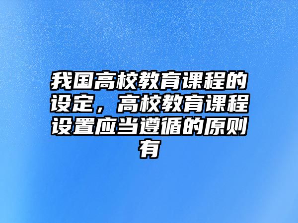 我國高校教育課程的設(shè)定，高校教育課程設(shè)置應(yīng)當(dāng)遵循的原則有