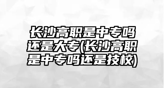 長沙高職是中專嗎還是大專(長沙高職是中專嗎還是技校)