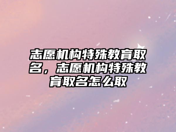 志愿機構(gòu)特殊教育取名，志愿機構(gòu)特殊教育取名怎么取