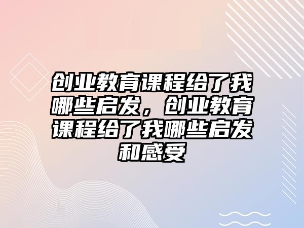 創(chuàng)業(yè)教育課程給了我哪些啟發(fā)，創(chuàng)業(yè)教育課程給了我哪些啟發(fā)和感受