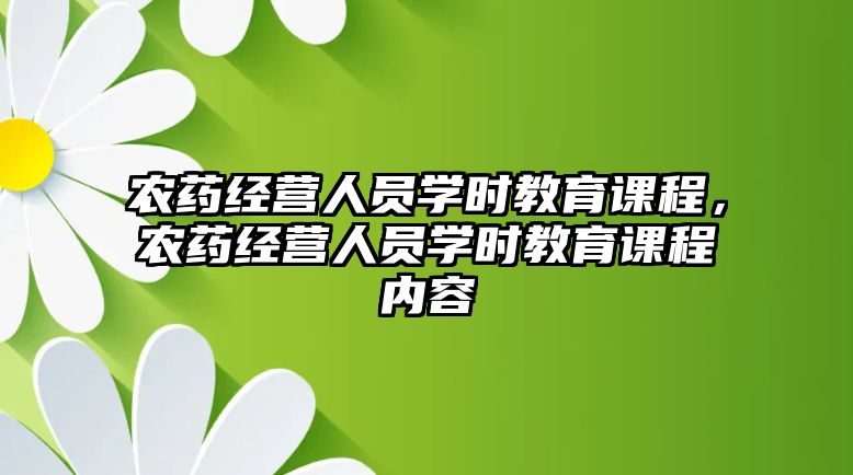 農(nóng)藥經(jīng)營人員學時教育課程，農(nóng)藥經(jīng)營人員學時教育課程內(nèi)容