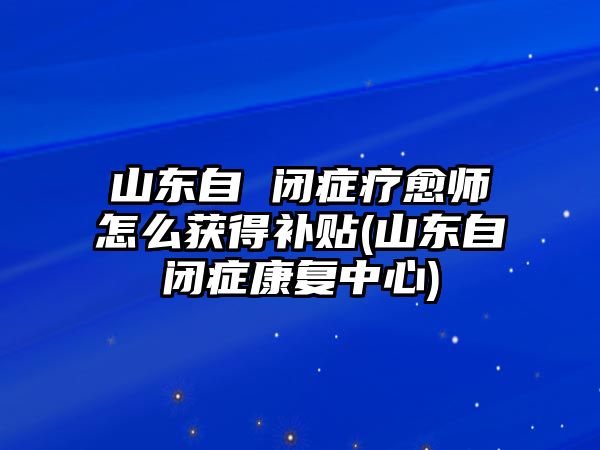 山東自 閉癥療愈師怎么獲得補(bǔ)貼(山東自閉癥康復(fù)中心)