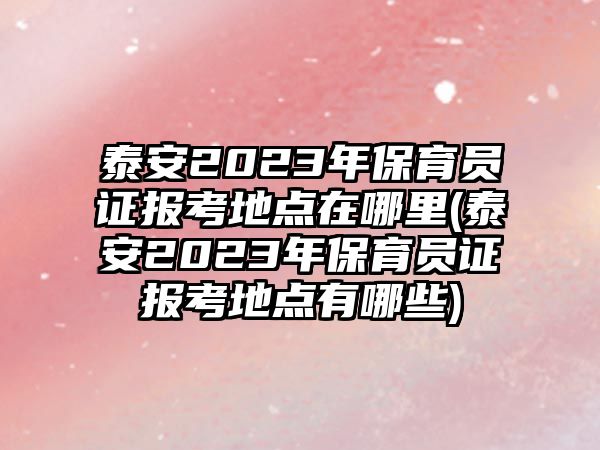 泰安2023年保育員證報考地點在哪里(泰安2023年保育員證報考地點有哪些)