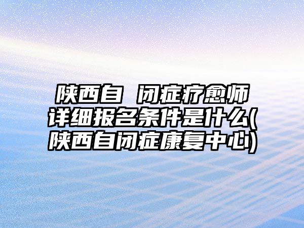 陜西自 閉癥療愈師詳細報名條件是什么(陜西自閉癥康復(fù)中心)