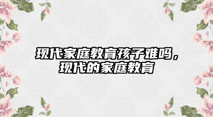 現(xiàn)代家庭教育孩子難嗎，現(xiàn)代的家庭教育