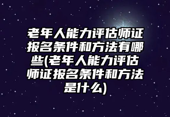 老年人能力評估師證報名條件和方法有哪些(老年人能力評估師證報名條件和方法是什么)