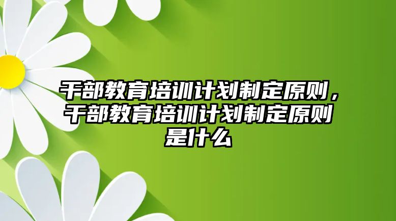 干部教育培訓(xùn)計(jì)劃制定原則，干部教育培訓(xùn)計(jì)劃制定原則是什么