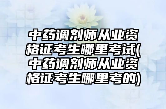 中藥調劑師從業(yè)資格證考生哪里考試(中藥調劑師從業(yè)資格證考生哪里考的)