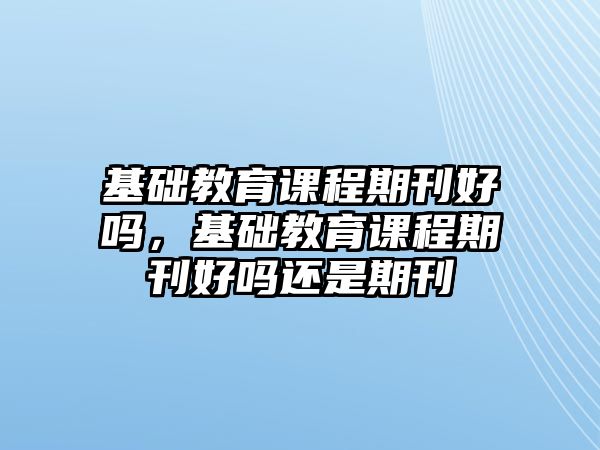 基礎(chǔ)教育課程期刊好嗎，基礎(chǔ)教育課程期刊好嗎還是期刊