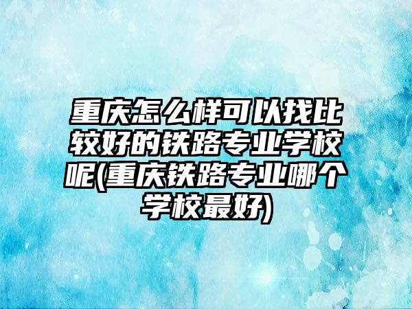 重慶怎么樣可以找比較好的鐵路專業(yè)學校呢(重慶鐵路專業(yè)哪個學校最好)